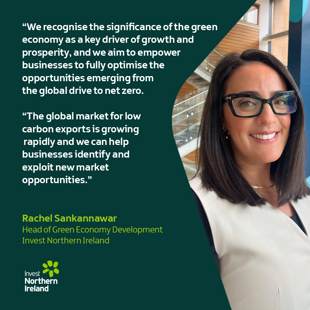 “We recognise the significance of the green economy as a key driver of growth and prosperity, and we aim to empower businesses to fully optimise the opportunities emerging from the global drive to net zero. The global market for low carbon exports is growing rapidly and we can help businesses identify and exploit new market opportunities.” Rachel Sankannawar, Head of Green Economy Development, Invest Northern Ireland 